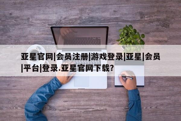 亚星在线客服 亚星官网_管理平台亚星官网|会员注册|游戏登录|亚星|会员|平台|登录.亚星官网下载？