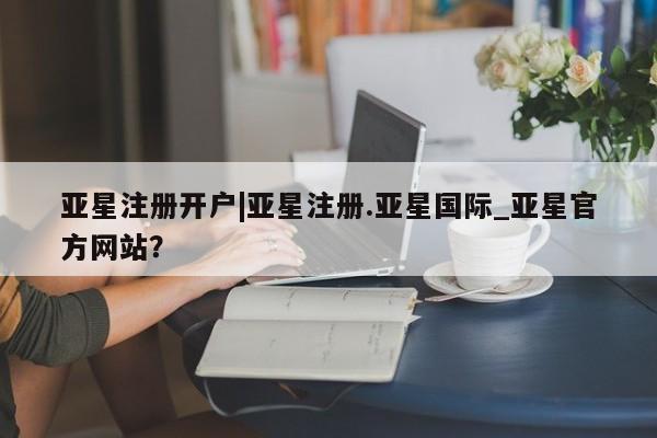 亚星在线客服 亚星官网_管理平台亚星注册开户|亚星注册.亚星国际_亚星官方网站？