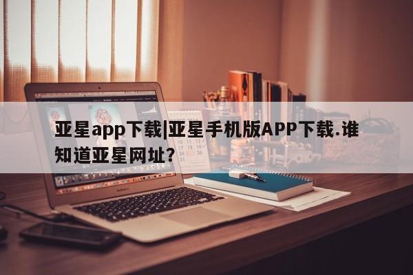 亚星在线客服 亚星官网_管理平台亚星app下载|亚星手机版APP下载.谁知道亚星网址？