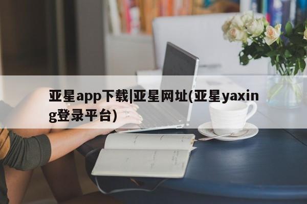 亚星在线客服 亚星官网_管理平台亚星app下载|亚星网址(亚星yaxing登录平台)