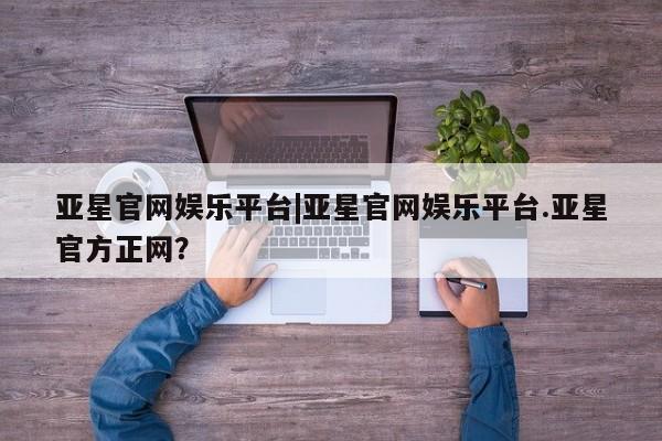 亚星在线客服 亚星官网_管理平台亚星官网娱乐平台|亚星官网娱乐平台.亚星官方正网？