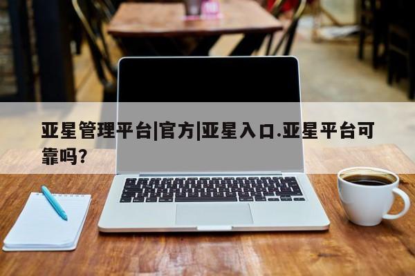 亚星在线客服 亚星官网_管理平台亚星管理平台|官方|亚星入口.亚星平台可靠吗？