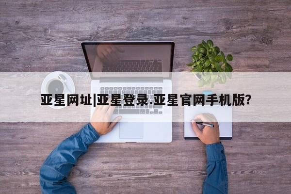 亚星在线客服 亚星官网_管理平台亚星网址|亚星登录.亚星官网手机版？