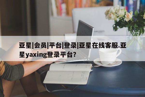 亚星在线客服 亚星官网_管理平台亚星|会员|平台|登录|亚星在线客服.亚星yaxing登录平台？