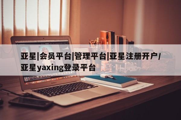 亚星在线客服 亚星官网_管理平台亚星|会员平台|管理平台|亚星注册开户/亚星yaxing登录平台