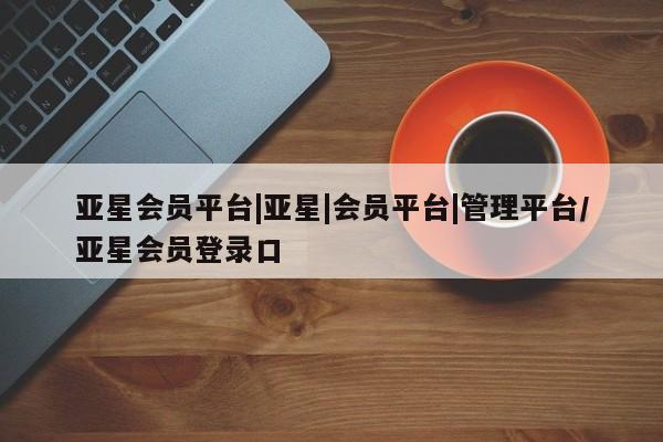 亚星在线客服 亚星官网_管理平台亚星会员平台|亚星|会员平台|管理平台/亚星会员登录口