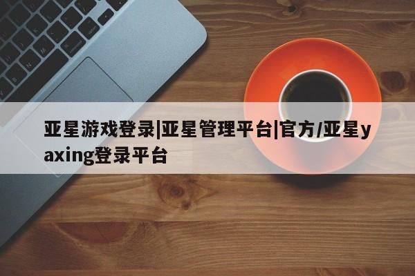 亚星在线客服 亚星官网_管理平台亚星游戏登录|亚星管理平台|官方/亚星yaxing登录平台