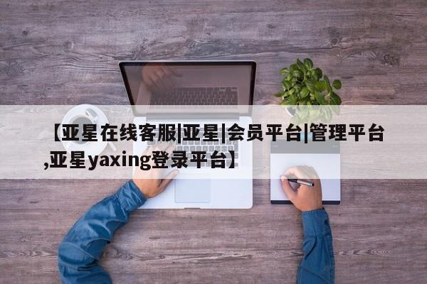 亚星在线客服 亚星官网_管理平台【亚星在线客服|亚星|会员平台|管理平台,亚星yaxing登录平台】