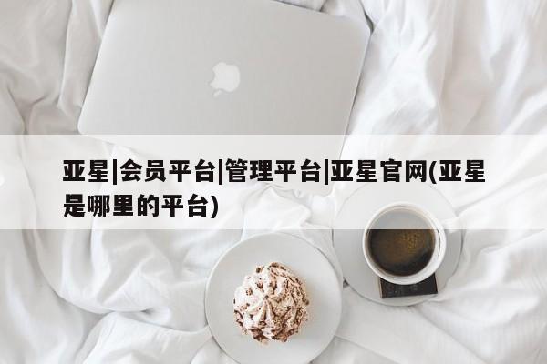 亚星在线客服 亚星官网_管理平台亚星|会员平台|管理平台|亚星官网(亚星是哪里的平台)