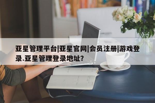 亚星在线客服 亚星官网_管理平台亚星管理平台|亚星官网|会员注册|游戏登录.亚星管理登录地址？