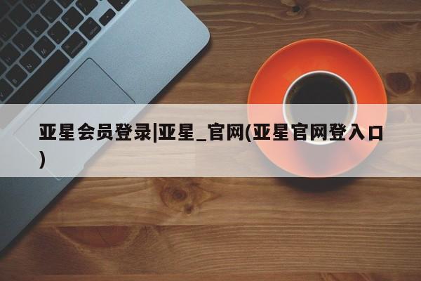 亚星在线客服 亚星官网_管理平台亚星会员登录|亚星_官网(亚星官网登入口)