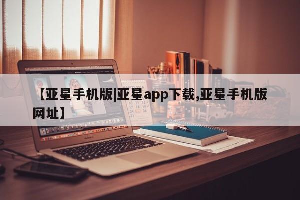 亚星在线客服 亚星官网_管理平台【亚星手机版|亚星app下载,亚星手机版网址】