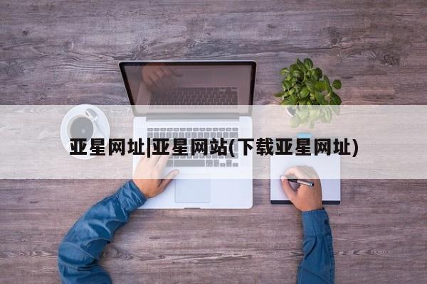 亚星在线客服 亚星官网_管理平台亚星网址|亚星网站(下载亚星网址)