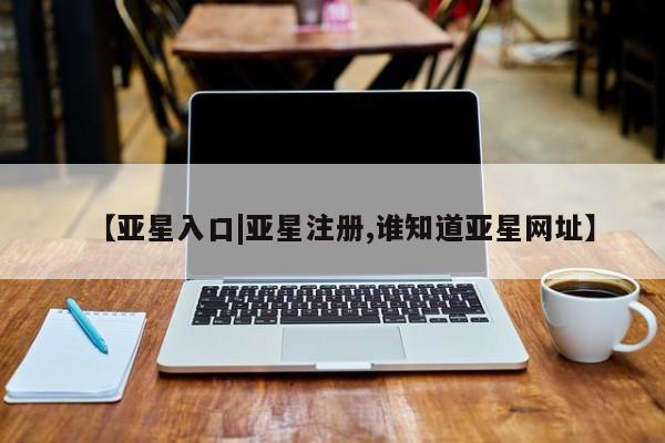 亚星在线客服 亚星官网_管理平台【亚星入口|亚星注册,谁知道亚星网址】