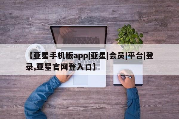 亚星在线客服 亚星官网_管理平台【亚星手机版app|亚星|会员|平台|登录,亚星官网登入口】