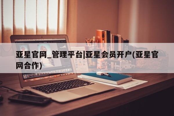 亚星在线客服 亚星官网_管理平台亚星官网_管理平台|亚星会员开户(亚星官网合作)