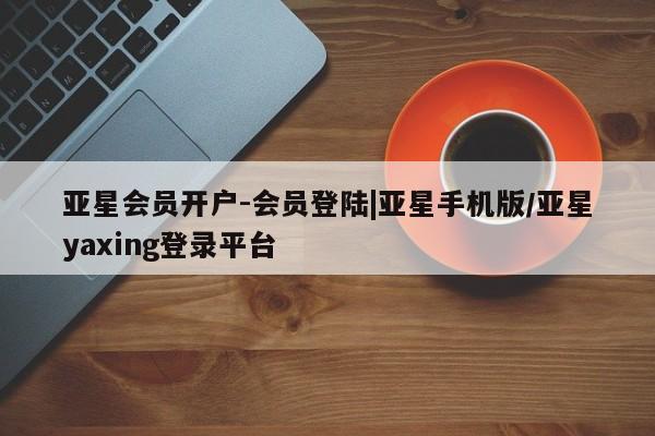 亚星在线客服 亚星官网_管理平台亚星会员开户-会员登陆|亚星手机版/亚星yaxing登录平台