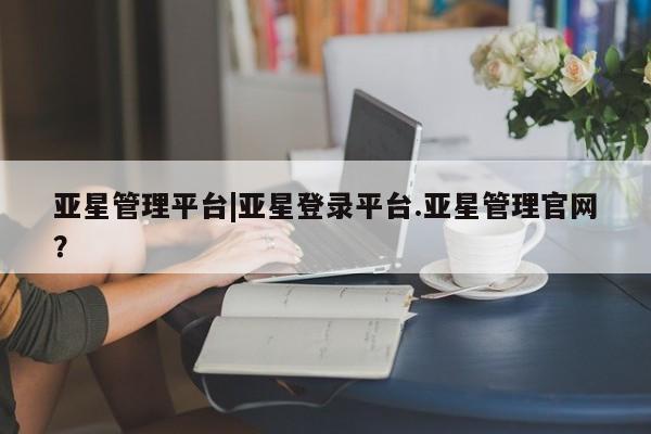 亚星在线客服 亚星官网_管理平台亚星管理平台|亚星登录平台.亚星管理官网？