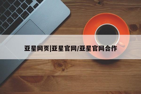 亚星在线客服 亚星官网_管理平台亚星网页|亚星官网/亚星官网合作