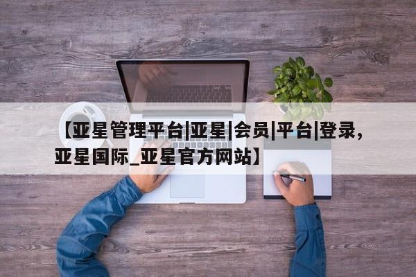 亚星在线客服 亚星官网_管理平台【亚星管理平台|亚星|会员|平台|登录,亚星国际_亚星官方网站】